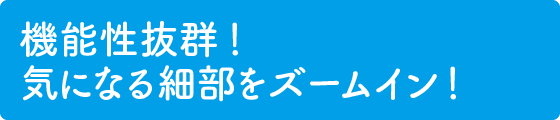 機能性抜群！ 気になる細部をズームイン！